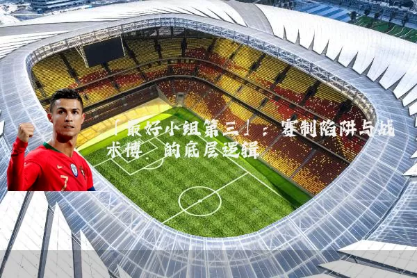 「最好小组第三」:赛制陷阱与战术博弈的底层逻辑