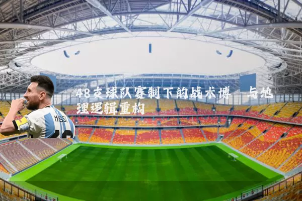 48支球队赛制下的战术博弈与地理逻辑重构