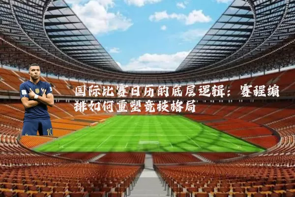 国际比赛日历的底层逻辑:赛程编排如何重塑竞技格局